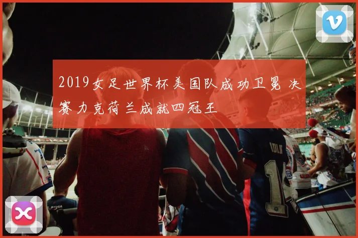 2019女足世界杯美国队成功卫冕 决赛力克荷兰成就四冠王