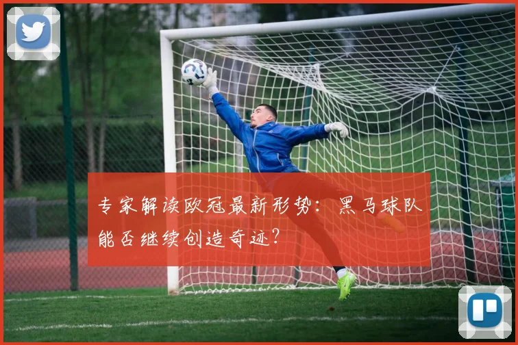 专家解读欧冠最新形势：黑马球队能否继续创造奇迹？