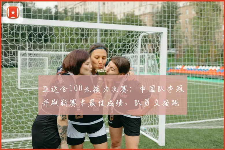 亚运会100米接力决赛：中国队夺冠并刷新赛季最佳成绩，队员交接跑位成关键看点