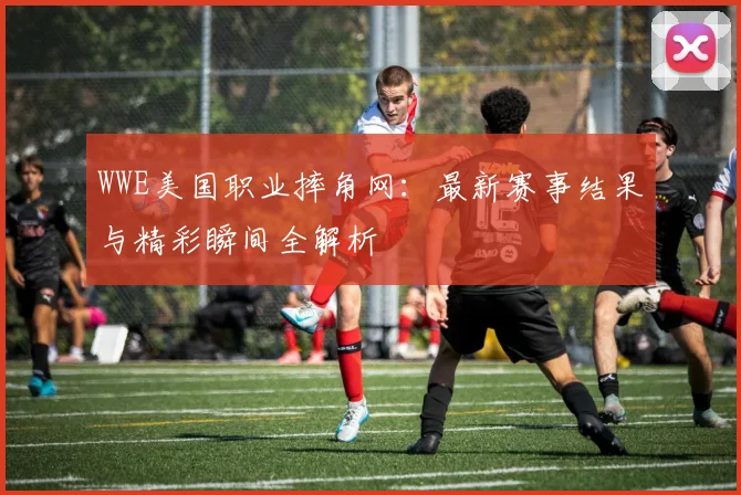 WWE美国职业摔角网：最新赛事结果与精彩瞬间全解析