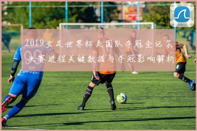2019女足世界杯美国队夺冠全记录 决赛进程关键数据与夺冠影响解析